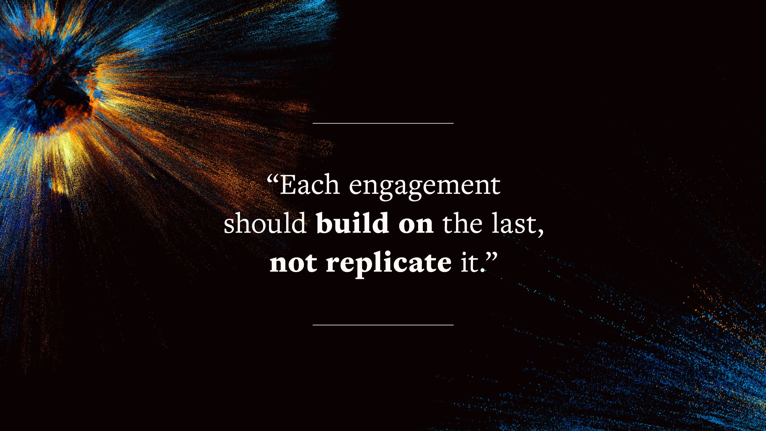 quote says "Each engagement should build on the last, not replicate it."
